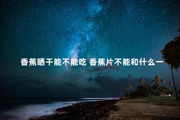 香蕉晒干能不能吃 香蕉片不能和什么一起吃